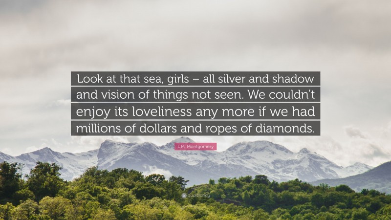 L.M. Montgomery Quote: “Look at that sea, girls – all silver and shadow and vision of things not seen. We couldn’t enjoy its loveliness any more if we had millions of dollars and ropes of diamonds.”