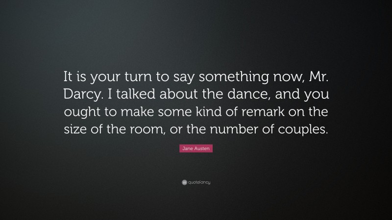 Jane Austen Quote: “It is your turn to say something now, Mr. Darcy. I talked about the dance, and you ought to make some kind of remark on the size of the room, or the number of couples.”