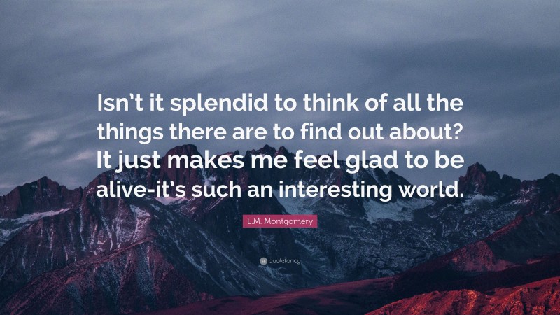 L.M. Montgomery Quote: “Isn’t it splendid to think of all the things there are to find out about? It just makes me feel glad to be alive-it’s such an interesting world.”