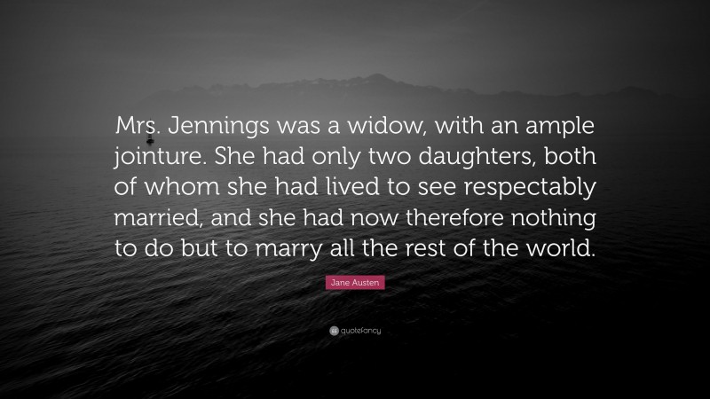 Jane Austen Quote: “Mrs. Jennings was a widow, with an ample jointure. She had only two daughters, both of whom she had lived to see respectably married, and she had now therefore nothing to do but to marry all the rest of the world.”