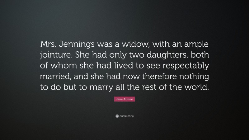 Jane Austen Quote: “Mrs. Jennings was a widow, with an ample jointure. She had only two daughters, both of whom she had lived to see respectably married, and she had now therefore nothing to do but to marry all the rest of the world.”