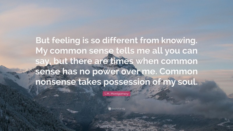 L.M. Montgomery Quote: “But feeling is so different from knowing. My common sense tells me all you can say, but there are times when common sense has no power over me. Common nonsense takes possession of my soul.”