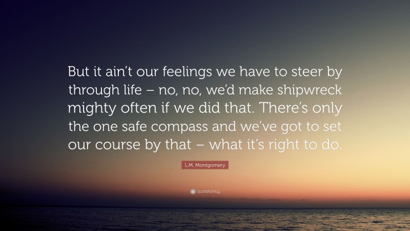 L.M. Montgomery Quote: “But it ain’t our feelings we have to steer by through life – no, no, we’d make shipwreck mighty often if we did that. There’s only the one safe compass and we’ve got to set our course by that – what it’s right to do.”