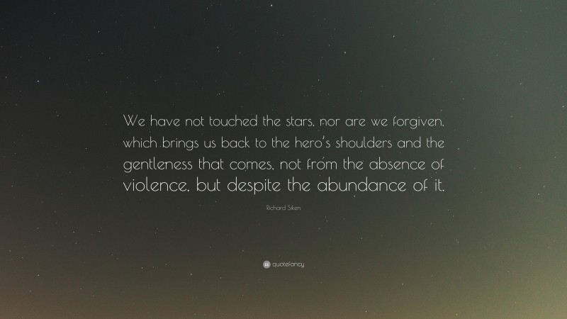 Richard Siken Quote: “We have not touched the stars, nor are we forgiven, which brings us back to the hero’s shoulders and the gentleness that comes, not from the absence of violence, but despite the abundance of it.”