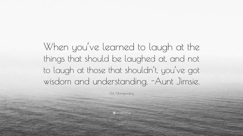 L.M. Montgomery Quote: “When you’ve learned to laugh at the things that should be laughed at, and not to laugh at those that shouldn’t, you’ve got wisdom and understanding. -Aunt Jimsie.”