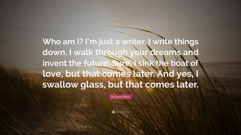Richard Siken Quote: “Who am I? I’m just a writer. I write things down. I walk through your dreams and invent the future. Sure, I sink the boat of love, but that comes later. And yes, I swallow glass, but that comes later.”