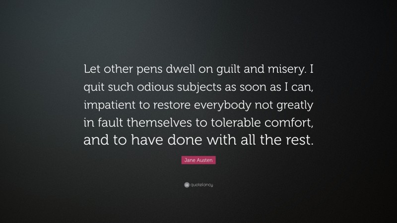 Jane Austen Quote: “Let other pens dwell on guilt and misery. I quit such odious subjects as soon as I can, impatient to restore everybody not greatly in fault themselves to tolerable comfort, and to have done with all the rest.”