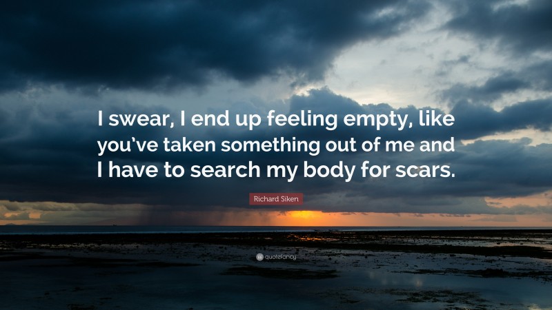 Richard Siken Quote: “I swear, I end up feeling empty, like you’ve taken something out of me and I have to search my body for scars.”