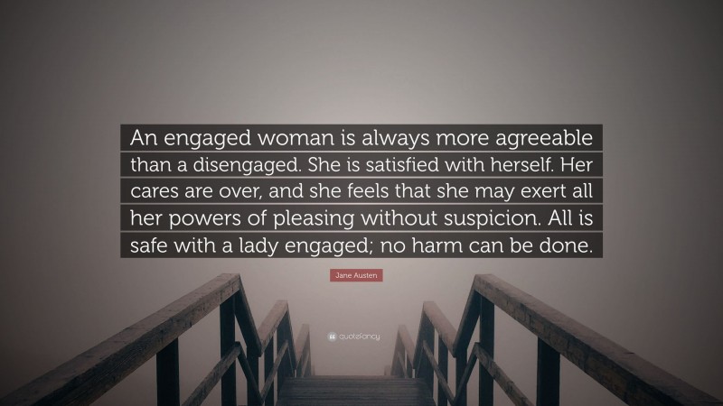 Jane Austen Quote: “An engaged woman is always more agreeable than a disengaged. She is satisfied with herself. Her cares are over, and she feels that she may exert all her powers of pleasing without suspicion. All is safe with a lady engaged; no harm can be done.”