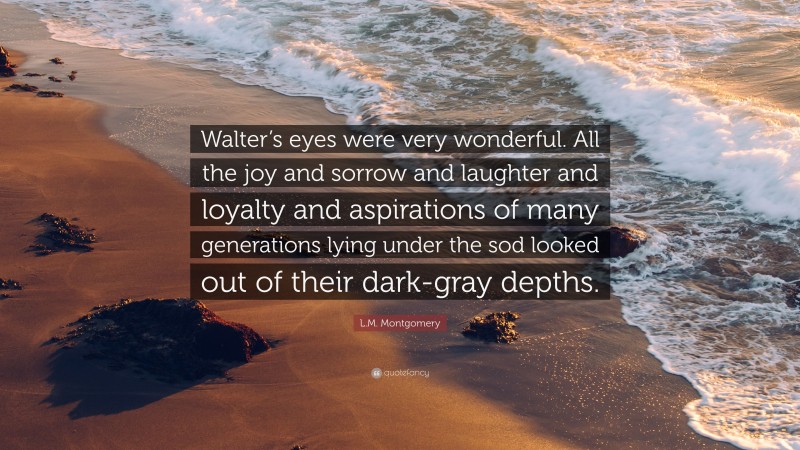 L.M. Montgomery Quote: “Walter’s eyes were very wonderful. All the joy and sorrow and laughter and loyalty and aspirations of many generations lying under the sod looked out of their dark-gray depths.”