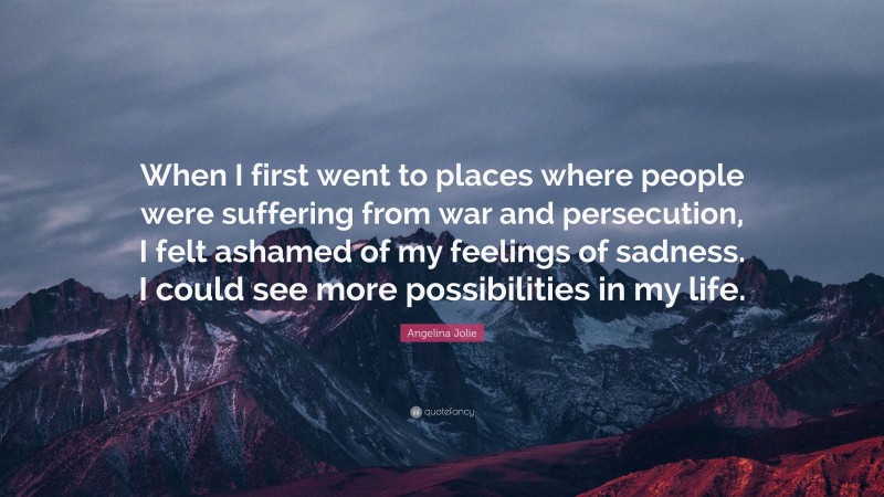 Angelina Jolie Quote: “When I first went to places where people were suffering from war and persecution, I felt ashamed of my feelings of sadness. I could see more possibilities in my life.”