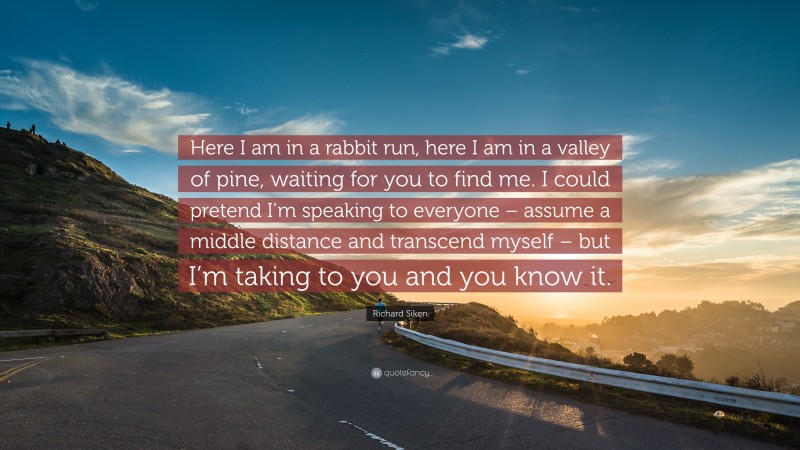 Richard Siken Quote: “Here I am in a rabbit run, here I am in a valley of pine, waiting for you to find me. I could pretend I’m speaking to everyone – assume a middle distance and transcend myself – but I’m taking to you and you know it.”