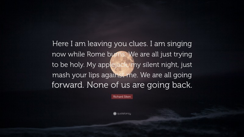 Richard Siken Quote: “Here I am leaving you clues. I am singing now while Rome burns. We are all just trying to be holy. My applejack, my silent night, just mash your lips against me. We are all going forward. None of us are going back.”