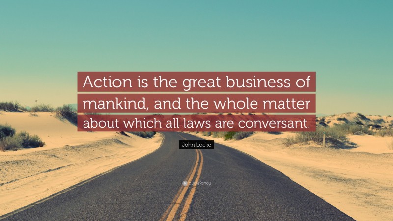 John Locke Quote: “Action is the great business of mankind, and the whole matter about which all laws are conversant.”