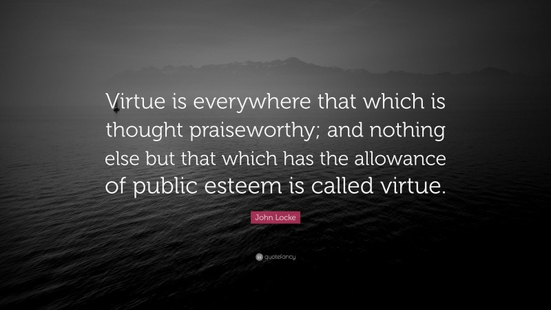 John Locke Quote: “Virtue is everywhere that which is thought praiseworthy; and nothing else but that which has the allowance of public esteem is called virtue.”