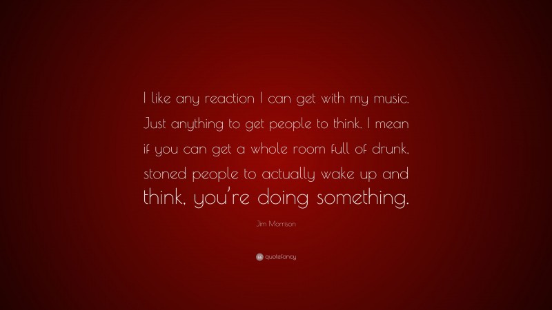 Jim Morrison Quote: “I like any reaction I can get with my music. Just anything to get people to think. I mean if you can get a whole room full of drunk, stoned people to actually wake up and think, you’re doing something.”