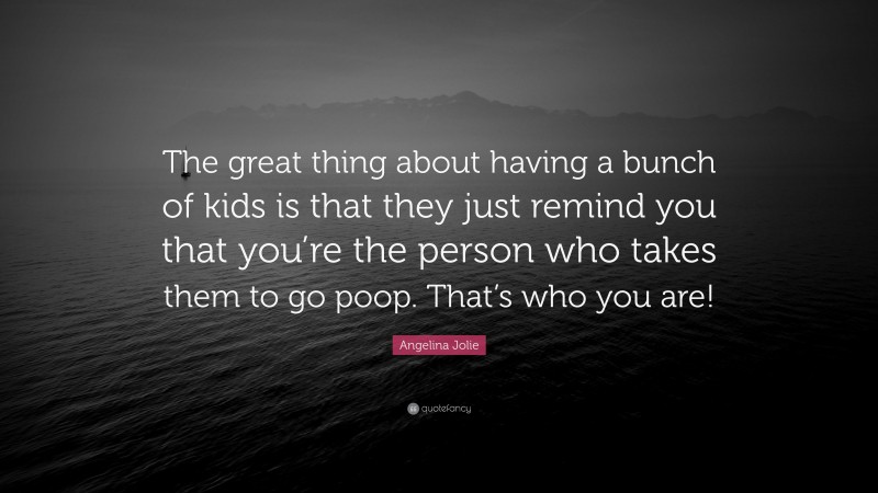 Angelina Jolie Quote: “The great thing about having a bunch of kids is that they just remind you that you’re the person who takes them to go poop. That’s who you are!”