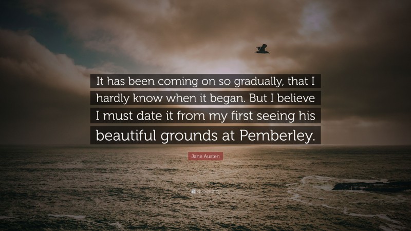 Jane Austen Quote: “It has been coming on so gradually, that I hardly know when it began. But I believe I must date it from my first seeing his beautiful grounds at Pemberley.”