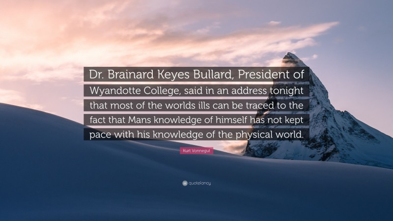 Kurt Vonnegut Quote: “Dr. Brainard Keyes Bullard, President of Wyandotte College, said in an address tonight that most of the worlds ills can be traced to the fact that Mans knowledge of himself has not kept pace with his knowledge of the physical world.”