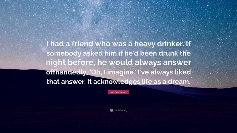 Kurt Vonnegut Quote: “I had a friend who was a heavy drinker. If somebody asked him if he’d been drunk the night before, he would always answer offhandedly, ‘Oh, I imagine.’ I’ve always liked that answer. It acknowledges life as a dream.”