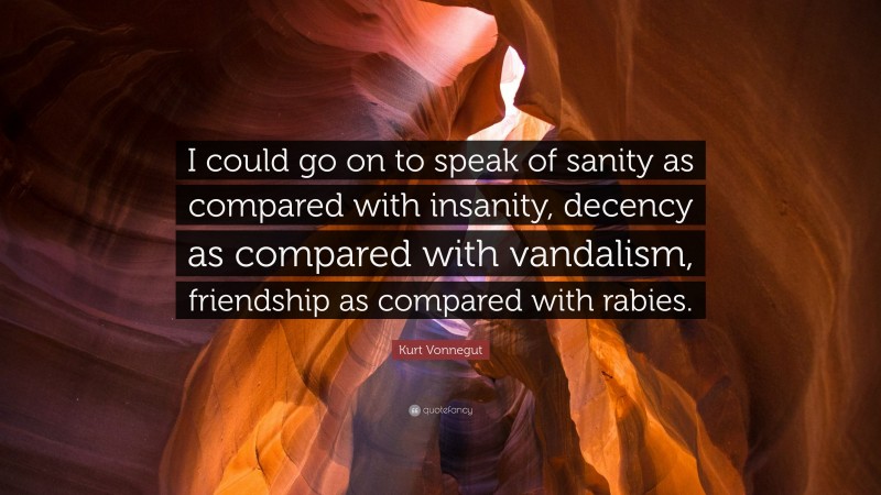 Kurt Vonnegut Quote: “I could go on to speak of sanity as compared with insanity, decency as compared with vandalism, friendship as compared with rabies.”