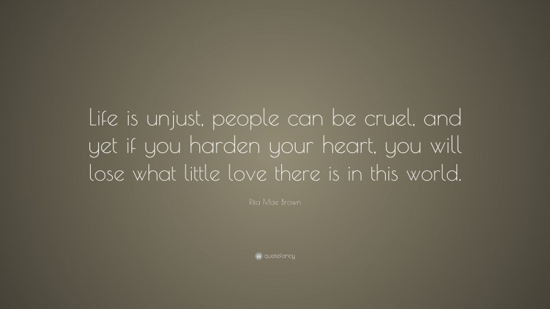 Rita Mae Brown Quote: “Life is unjust, people can be cruel, and yet if you harden your heart, you will lose what little love there is in this world.”