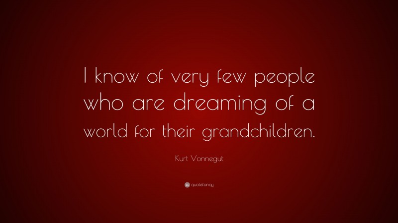 Kurt Vonnegut Quote: “I know of very few people who are dreaming of a world for their grandchildren.”
