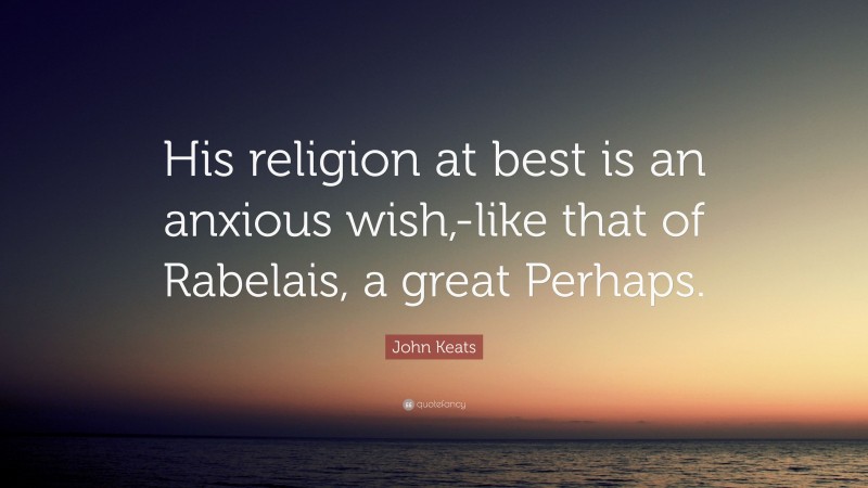 John Keats Quote: “His religion at best is an anxious wish,-like that of Rabelais, a great Perhaps.”
