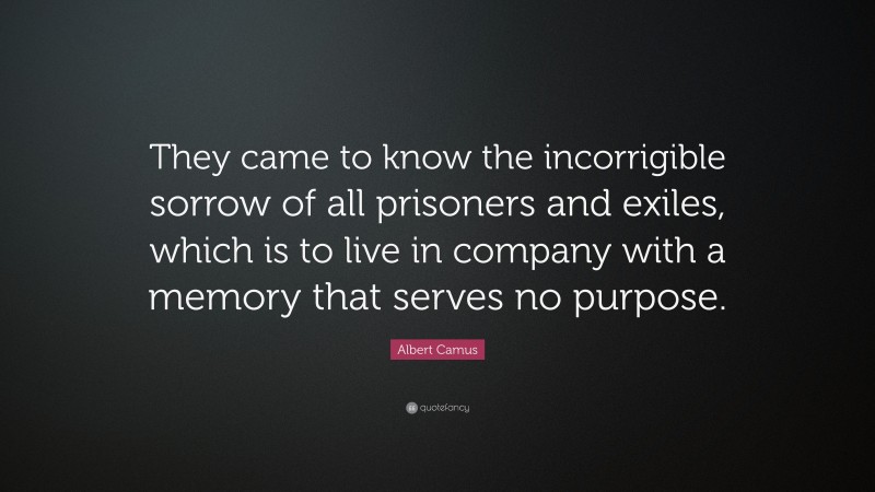 Albert Camus Quote: “They came to know the incorrigible sorrow of all prisoners and exiles, which is to live in company with a memory that serves no purpose.”