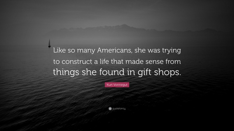 Kurt Vonnegut Quote: “Like so many Americans, she was trying to construct a life that made sense from things she found in gift shops.”