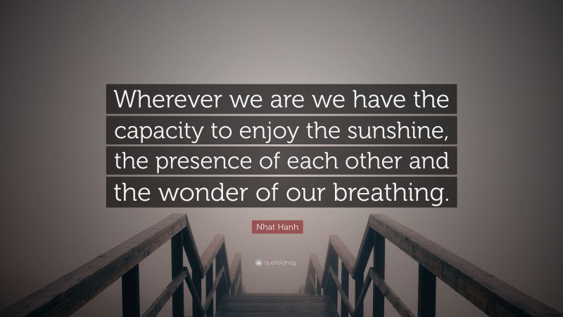 Nhat Hanh Quote: “Wherever we are we have the capacity to enjoy the sunshine, the presence of each other and the wonder of our breathing.”