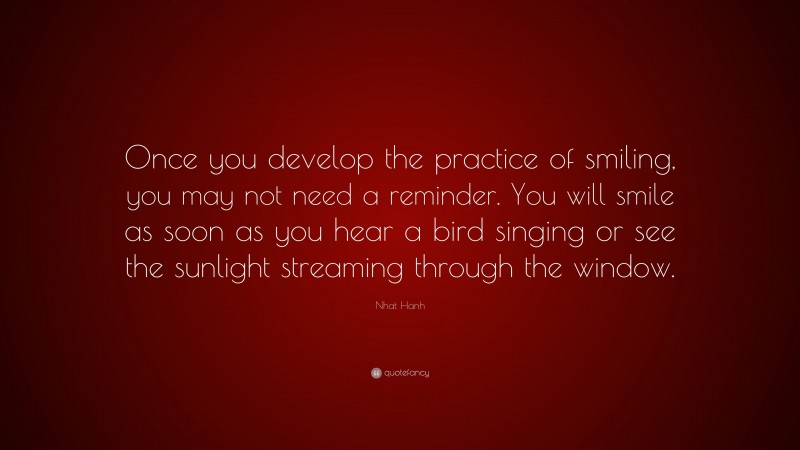 Nhat Hanh Quote: “Once you develop the practice of smiling, you may not need a reminder. You will smile as soon as you hear a bird singing or see the sunlight streaming through the window.”