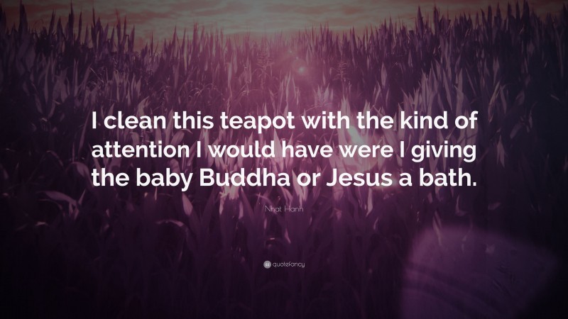 Nhat Hanh Quote: “I clean this teapot with the kind of attention I would have were I giving the baby Buddha or Jesus a bath.”