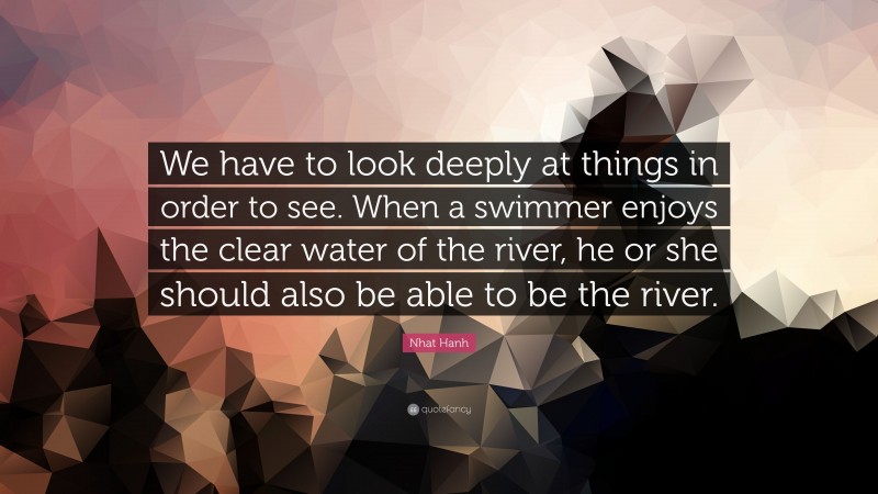 Nhat Hanh Quote: “We have to look deeply at things in order to see. When a swimmer enjoys the clear water of the river, he or she should also be able to be the river.”
