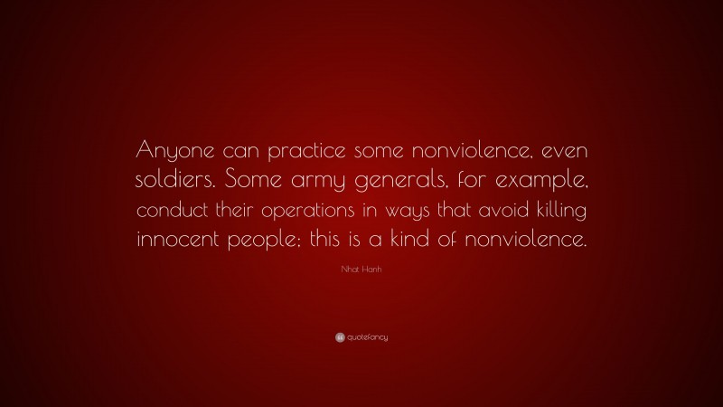 Nhat Hanh Quote: “Anyone can practice some nonviolence, even soldiers. Some army generals, for example, conduct their operations in ways that avoid killing innocent people; this is a kind of nonviolence.”