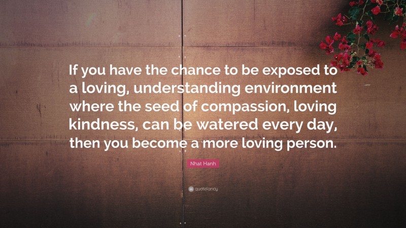 Nhat Hanh Quote: “If you have the chance to be exposed to a loving, understanding environment where the seed of compassion, loving kindness, can be watered every day, then you become a more loving person.”
