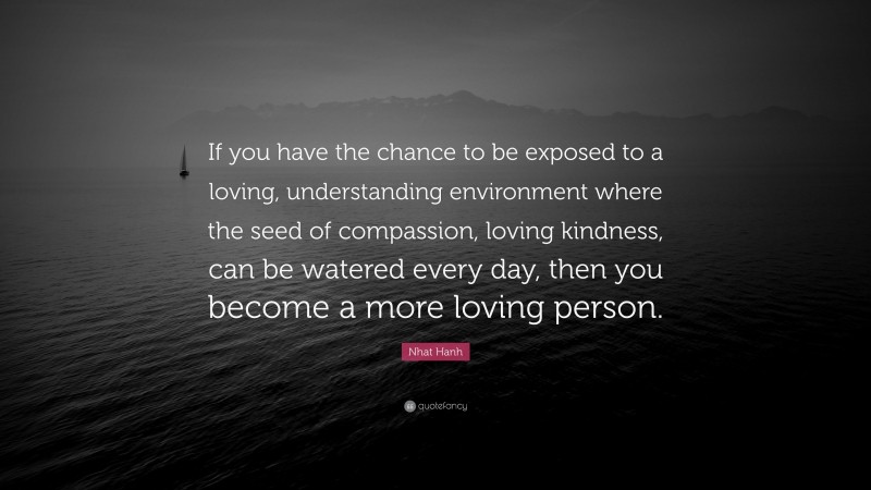Nhat Hanh Quote: “If you have the chance to be exposed to a loving, understanding environment where the seed of compassion, loving kindness, can be watered every day, then you become a more loving person.”