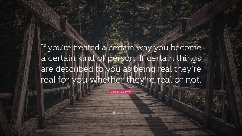 James Baldwin Quote: “If you’re treated a certain way you become a certain kind of person. If certain things are described to you as being real they’re real for you whether they’re real or not.”