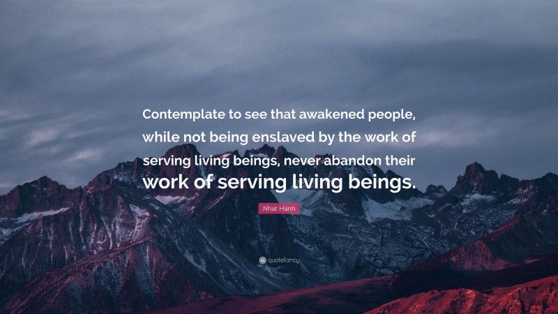 Nhat Hanh Quote: “Contemplate to see that awakened people, while not being enslaved by the work of serving living beings, never abandon their work of serving living beings.”