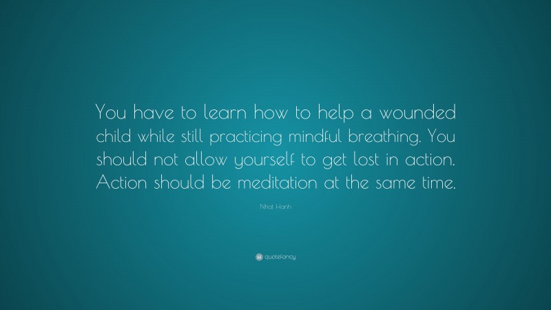 Nhat Hanh Quote: “You have to learn how to help a wounded child while still practicing mindful breathing. You should not allow yourself to get lost in action. Action should be meditation at the same time.”