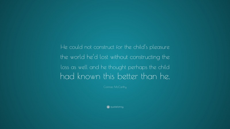 Cormac McCarthy Quote: “He could not construct for the child’s pleasure the world he’d lost without constructing the loss as well and he thought perhaps the child had known this better than he.”
