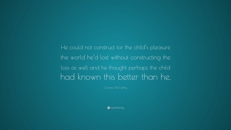 Cormac McCarthy Quote: “He could not construct for the child’s pleasure the world he’d lost without constructing the loss as well and he thought perhaps the child had known this better than he.”