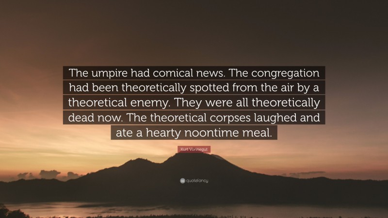 Kurt Vonnegut Quote: “The umpire had comical news. The congregation had been theoretically spotted from the air by a theoretical enemy. They were all theoretically dead now. The theoretical corpses laughed and ate a hearty noontime meal.”