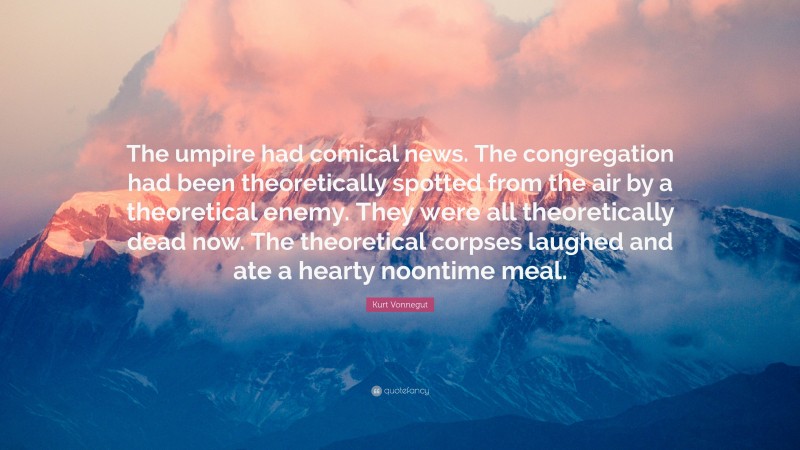 Kurt Vonnegut Quote: “The umpire had comical news. The congregation had been theoretically spotted from the air by a theoretical enemy. They were all theoretically dead now. The theoretical corpses laughed and ate a hearty noontime meal.”