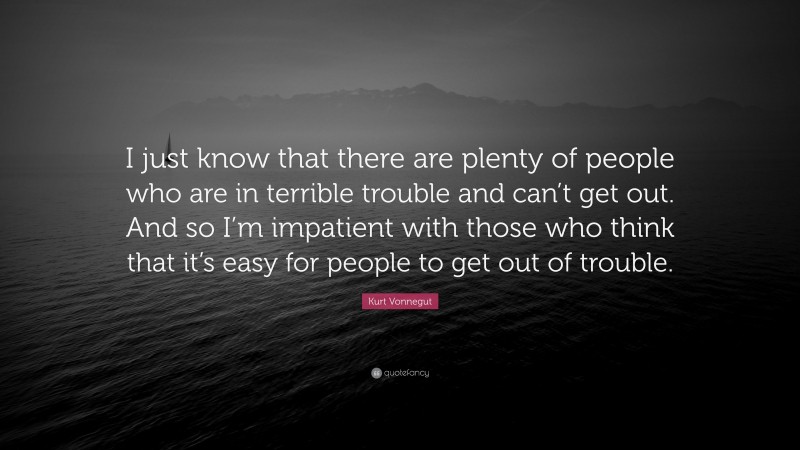 Kurt Vonnegut Quote: “I just know that there are plenty of people who are in terrible trouble and can’t get out. And so I’m impatient with those who think that it’s easy for people to get out of trouble.”