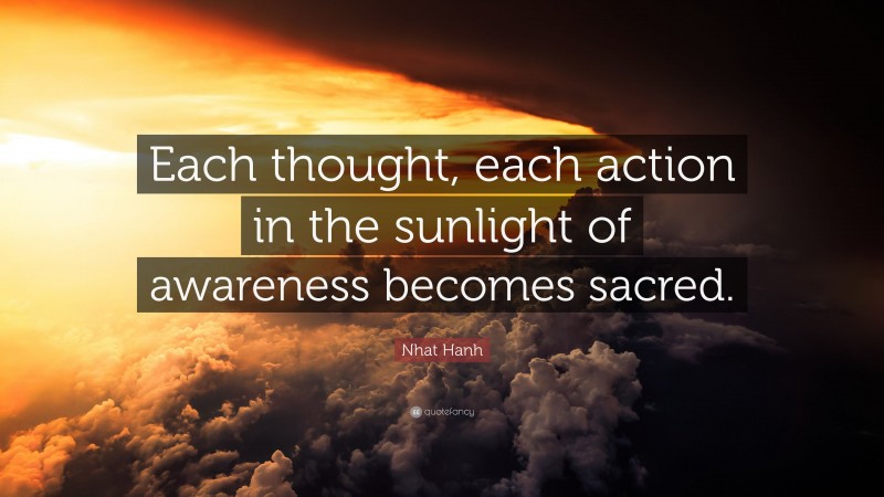 Nhat Hanh Quote: “Each thought, each action in the sunlight of awareness becomes sacred.”
