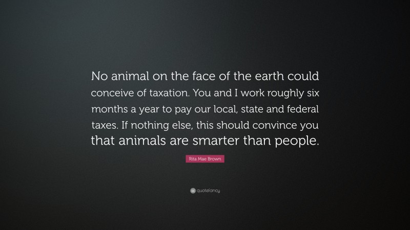 Rita Mae Brown Quote: “No animal on the face of the earth could conceive of taxation. You and I work roughly six months a year to pay our local, state and federal taxes. If nothing else, this should convince you that animals are smarter than people.”