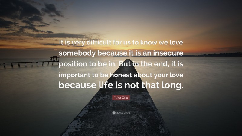 Yoko Ono Quote: “It is very difficult for us to know we love somebody because it is an insecure position to be in. But in the end, it is important to be honest about your love because life is not that long.”