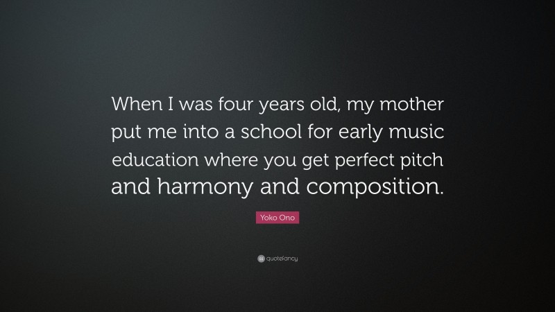 Yoko Ono Quote: “When I was four years old, my mother put me into a school for early music education where you get perfect pitch and harmony and composition.”