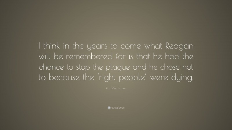 Rita Mae Brown Quote: “I think in the years to come what Reagan will be remembered for is that he had the chance to stop the plague and he chose not to because the ‘right people’ were dying.”